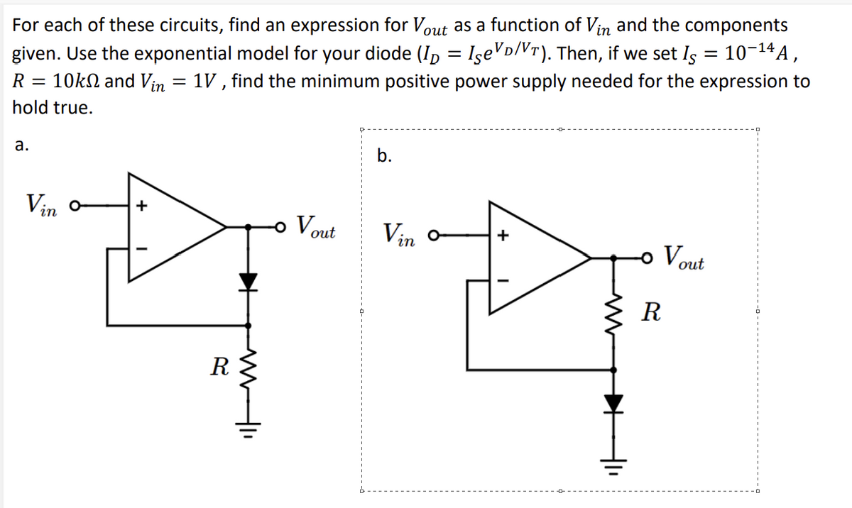 For each of these circuits, find an expression for Vout as a function of Vin and the components
given. Use the exponential model for your diode (ID = Ise³D/VÃ). Then, if we set Is = 10-¹4A,
R 10k and Vin = 1V, find the minimum positive power supply needed for the expression to
hold true.
a.
Vin
+
R
➜
MI
Vout
b.
Vin o
+
-。 Vout
R