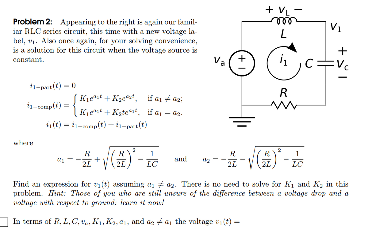 + VL
ele
V1
Problem 2: Appearing to the right is again our famil-
iar RLC series circuit, this time with a new voltage la-
bel, v1. Also once again, for your solving convenience,
is a solution for this circuit when the voltage source is
+
constant.
Va
C=Vc
i1-
-part(t)
R
Kjeªit + K2ea2t,
if a1 7 a2;
i
1-comp(t)
Kjeªit + K2teªit, if a1 = a2.
i1(t) = i1-comp(t) + i1-part (t)
where
2
R
R
1
R
1
LC
and
a2
2L
2L
2L
LC
Find an expression for vi(t) assuming ai 7 a2. There is no need to solve for K1 and K2 in this
problem. Hint: Those of you who are still unsure of the difference between a voltage drop and a
voltage with respect to ground: learn it now!
In terms of R, L, C', va, K1, K2, a1, and a2 + a1 the voltage v1(t) =
+
