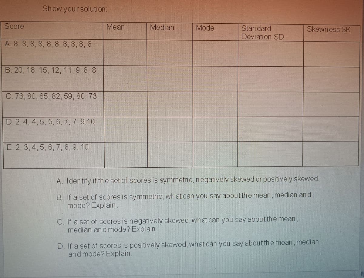Show your solution:
Score
Mean
Median
Mode
Stan dard
Deviation SD
Skewness SK
A. 8, 8, 8, 8, 8, 8, 8, 8, 8, 8
B. 20, 18, 15, 12, 11,9, 8, 8
C. 73, 80, 65, 82, 59, 80, 73
D. 2,4, 4, 5, 5, 6, 7, 7, 9,10
E. 2, 3, 4, 5, 6, 7, 8, 9, 10
A. Identify if th e set of scores is symmetric, negatively skewed or positively skewed.
B. If a set of scores is symmetric, wh at can you say aboutthe mean, median and
mode? Explain.
C. If a set of scores is negatively skewed, what can you say aboutthe mean,
median andmode? Explain
D. If a set of scores is positively skewed, what can you say about the mean, median
and mode? Explain.
