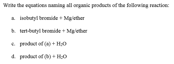 Write the equations naming all organic products of the following reaction:
a. isobutyl bromide + Mg/ether
b. tert-butyl bromide + Mg/ether
c. product of (a) + H2O
d. product of (b) + H2O
