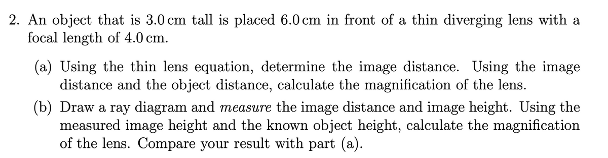 2. An object that is 3.0 cm tall is placed 6.0 cm in front of a thin diverging lens with a
focal length of 4.0 cm.
(a) Using the thin lens equation, determine the image distance. Using the image
distance and the object distance, calculate the magnification of the lens.
(b) Draw a ray diagram and measure the image distance and image height. Using the
measured image height and the known object height, calculate the magnification
of the lens. Compare your result with part (a).