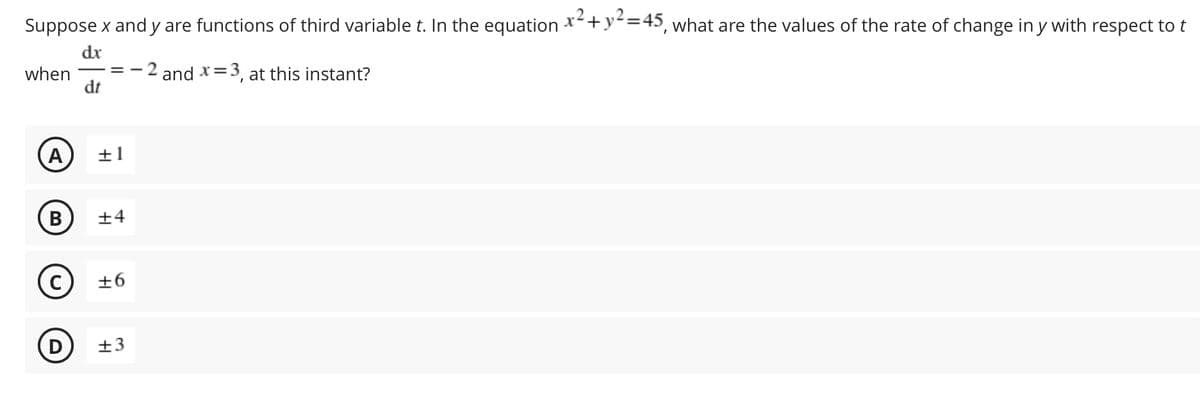 Suppose x and y are functions of third variablet. In the equation *+y=45, what are the values of the rate of change in y with respect to t
dx
when
dt
and x=3, at this instant?
A
±1
B
±4
+6
±3
