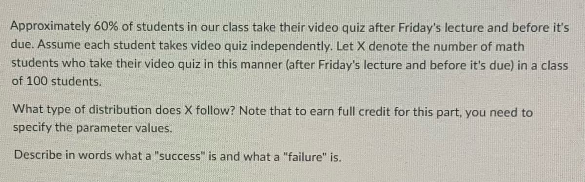 Approximately 60% of students in our class take their video quiz after Friday's lecture and before it's
due. Assume each student takes video quiz independently. Let X denote the number of math
students who take their video quiz in this manner (after Friday's lecture and before it's due) in a class
of 100 students.
What type of distribution does X follow? Note that to earn full credit for this part, you need to
specify the parameter values.
Describe in words what a "success" is and what a "failure" is.
