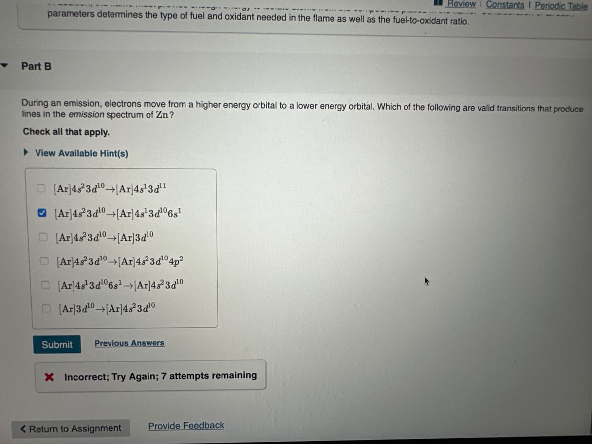 parameters determines the type of fuel and oxidant needed in the flame as well as the fuel-to-oxidant ratio.
▼ Part B
During an emission, electrons move from a higher energy orbital to a lower energy orbital. Which of the following are valid transitions that produce
lines in the emission spectrum of Zn?
Check all that apply.
► View Available Hint(s)
O [Ar] 4s23d¹0→[Ar]4s¹3d¹¹
[Ar] 4s23d¹0 →[Ar]4s¹3d¹06s¹
O[Ar] 4823d¹0→[Ar]3d¹0
O [Ar] 4s23d¹0→[Ar]4s²3d¹04p²
[Ar] 4s¹3d¹06s¹ →[Ar]4s²3d¹0
[Ar]3d¹0→[Ar]48²3d¹0
Submit
Previous Answers
X Incorrect; Try Again; 7 attempts remaining
Review I Constants I Periodic Table
< Return to Assignment
Provide Feedback