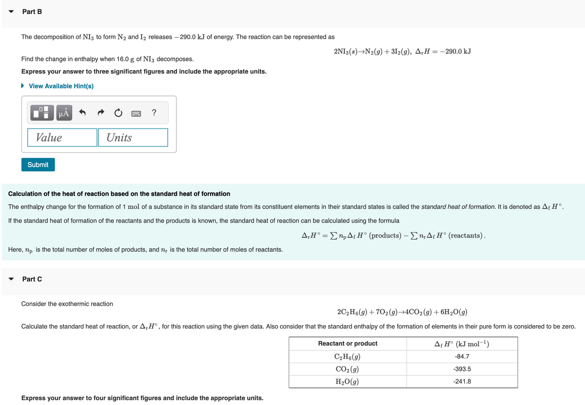 Part B
The decomposition of NI3 to form N₂ and I2 releases -290.0 kJ of energy. The reaction can be represented as
Find the change in enthalpy when 16.0 g of NI3 decomposes.
Express your answer to three significant figures and include the appropriate units.
► View Available Hint(s)
Value
Submit
μᾶ
Units
Part C
?
Calculation of the heat of reaction based on the standard heat of formation
The enthalpy change for the formation of 1 mol of a substance in its standard state from its constituent elements in their standard states is called the standard heat of formation. It is denoted as Af Hᵒ.
If the standard heat of formation of the reactants and the products is known, the standard heat of reaction can be calculated using the formula
Here, np is the total number of moles of products, and n is the total number of moles of reactants.
Consider the exothermic reaction
2NI3(s)→N₂(g) + 312(g), A₁H = −290.0 kJ
Express your answer to four significant figures and include the appropriate units.
A,H° = np Af H° (products) - Σn, Af H° (reactants).
2C2H6(g) +70₂ (g) →4CO₂(g) + 6H₂O(g)
Calculate the standard heat of reaction, or A,Hº, for this reaction using the given data. Also consider that the standard enthalpy of the formation of elements in their pure form is considered to be zero.
Reactant or product
C₂H6 (9)
CO₂(g)
H₂O(g)
Af H° (kJ mol-¹)
-84.7
-393.5
-241.8