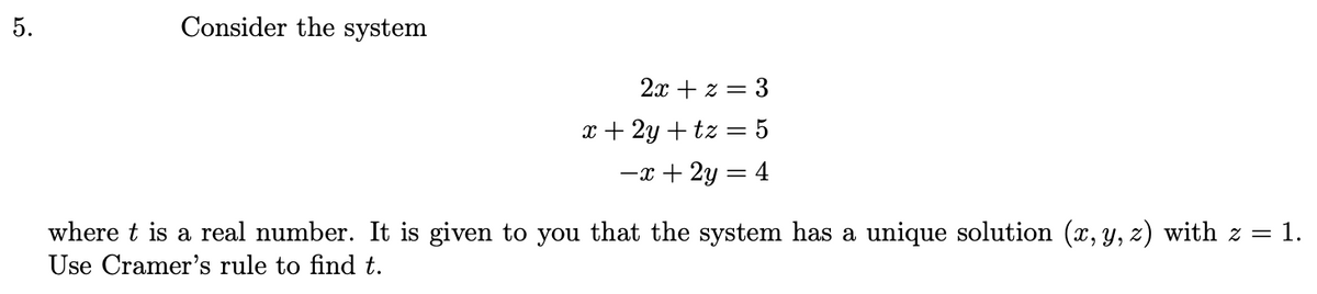 5.
Consider the system
2x + z = 3
x+2y+tz= 5
−x + 2y = 4
where t is a real number. It is given to you that the system has a unique solution (x, y, z) with z = 1.
Use Cramer's rule to find t.