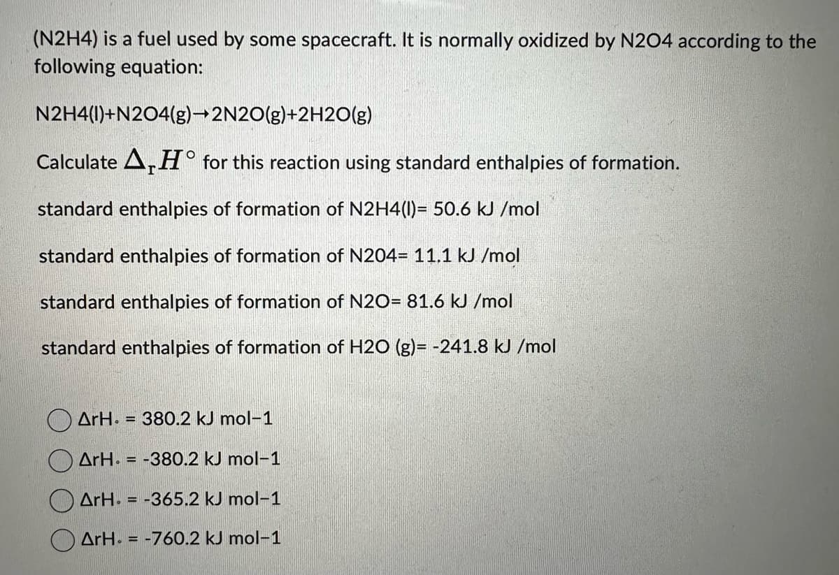 (N2H4) is a fuel used by some spacecraft. It is normally oxidized by N204 according to the
following equation:
N2H4(1)+N204(g)→2N2O(g)+2H2O(g)
Calculate AHO for this reaction using standard enthalpies of formation.
standard enthalpies of formation of N2H4(1)= 50.6 kJ/mol
standard enthalpies of formation of N204- 11.1 kJ/mol
standard enthalpies of formation of N2O= 81.6 kJ/mol
standard enthalpies of formation of H2O (g)= -241.8 kJ/mol
ArH. = 380.2 kJ mol-1
ArH=-380.2 kJ mol-1
ArH. = -365.2 kJ mol-1
ArH=-760.2 kJ mol-1