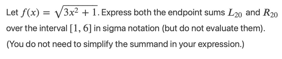 Let f(x) = √3x² + 1. Express both the endpoint sums L20 and R20
over the interval [1, 6] in sigma notation (but do not evaluate them).
(You do not need to simplify the summand in your expression.)