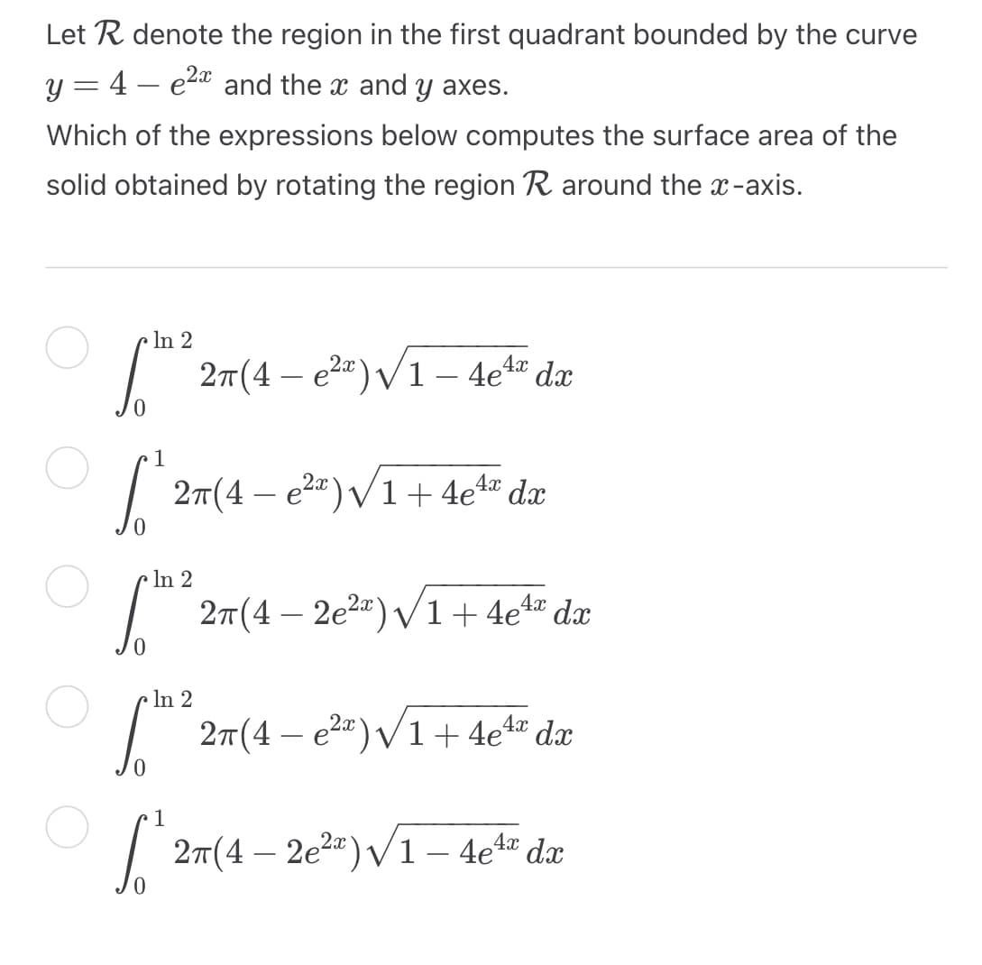 Let R denote the region in the first quadrant bounded by the curve
y = 4 - e²x and the x and y axes.
Which of the expressions below computes the surface area of the
solid obtained by rotating the region R around the x-axis.
In 2
2x
4x
S 2π(4 – е²2)√1 + 4eª⁰ dx
2π(4 – e²ª)√1 – 4e4ª dx
In 2
4x
√ 2π(4- 2e²²) √ 1 + 4e¹² da
In 2
[th
S
2π(4 − e²x)√1 + 4eªª dx
1
4x
2π(4 – 2e²ª)√1 – 4e¹ª dx