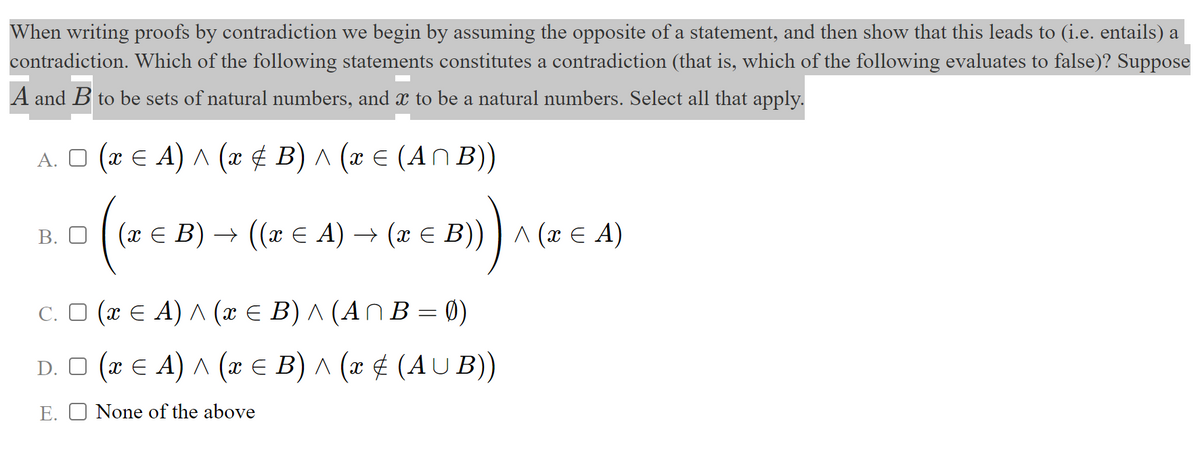 When writing proofs by contradiction we begin by assuming the opposite of a statement, and then show that this leads to (i.e. entails) a
contradiction. Which of the following statements constitutes a contradiction (that is, which of the following evaluates to false)? Suppose
A and B to be sets of natural numbers, and to be a natural numbers. Select all that apply.
A. O (x E A) ^ (x ¢ B) ^ (x € (AN B))
В. О
(хЕ В) — ((х E A) + (х € В))^ (х€ A)
C. O (x E A) A (x € B) ^ (AN B = 0)
D. O (x E A) ^ (x E B) ^ (x ¢ (AU B))
E. O None of the above
