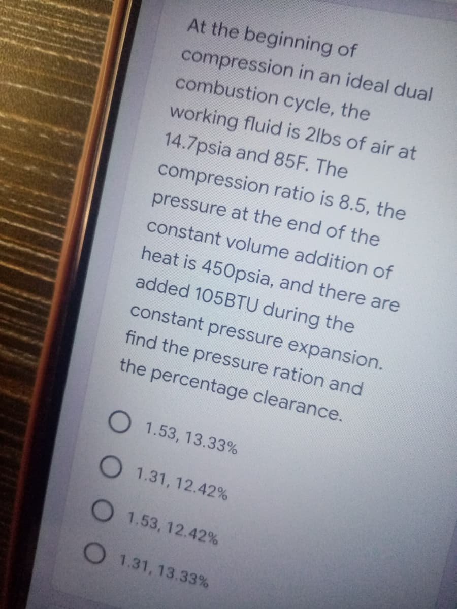 At the beginning of
compression in an ideal dual
combustion cycle, the
working fluid is 2lbs of air at
14.7psia and 85F. The
compression ratio is 8.5, the
pressure at the end of the
constant volume addition of
heat is 450psia, and there are
added 105BTU during the
constant pressure expansion.
find the pressure ration and
the percentage clearance.
O 1.53, 13.33%
O 1.31, 12.42%
O 1.53, 12.42%
O 1.31, 13.33%
