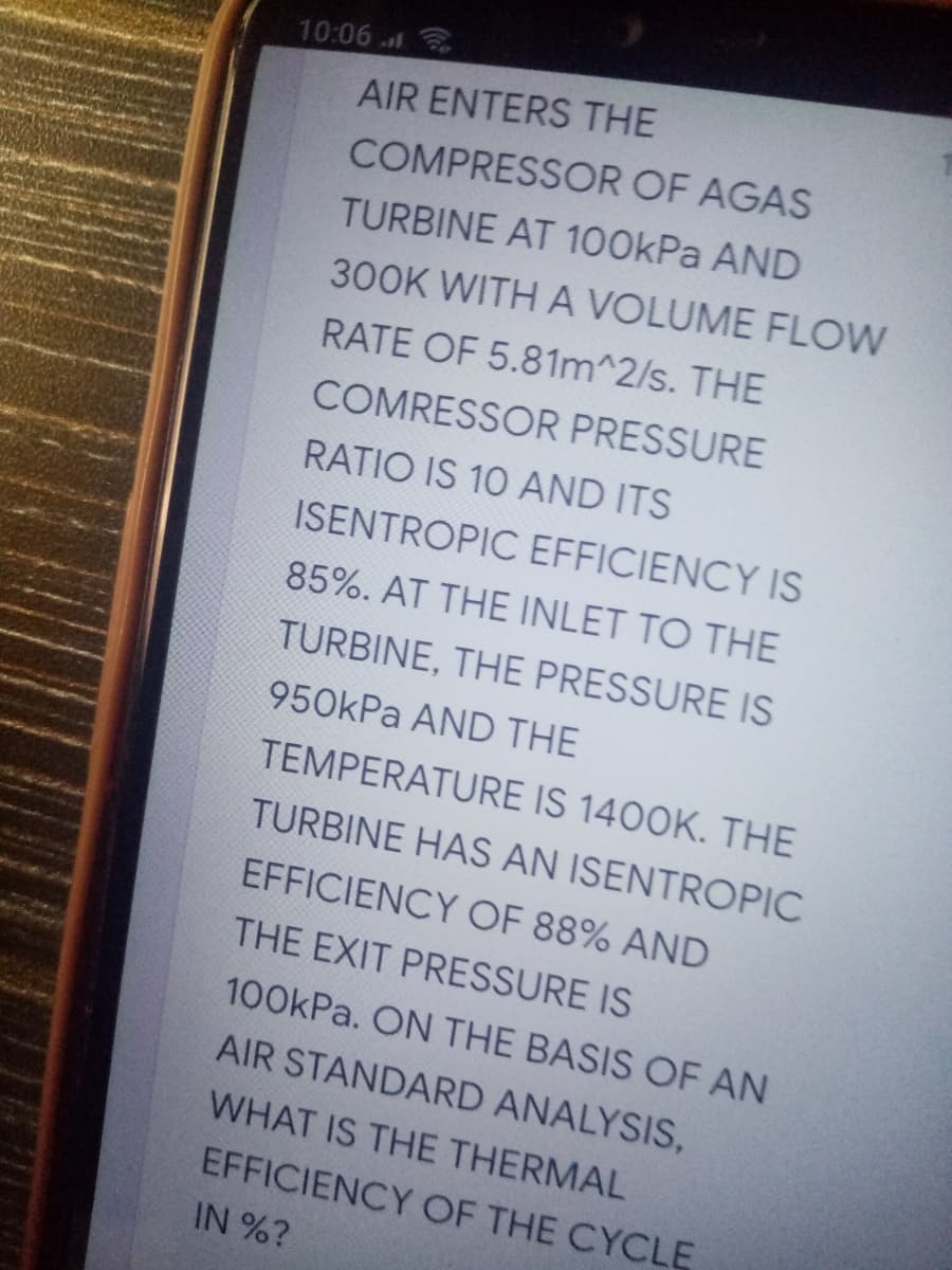 10:06
AIR ENTERS THE
COMPRESSOR OF AGAS
TURBINE AT 100kPa AND
300K WITH A VOLUME FLOW
RATE OF 5.81m^2/s. THE
COMRESSOR PRESSURE
RATIO IS 10 AND ITS
ISENTROPIC EFFICIENCY IS
85%. AT THE INLET TO THE
TURBINE, THE PRESSURE IS
950kPa AND THE
TEMPERATURE IS 1400K. THE
TURBINE HAS AN ISENTROPIC
EFFICIENCY OF 88% AND
THE EXIT PRESSURE IS
100kPa. ON THE BASIS OF AN
AIR STANDARD ANALYSIS,
WHAT IS THE THERMAL
EFFICIENCY OF THE CYCLE
IN %?
