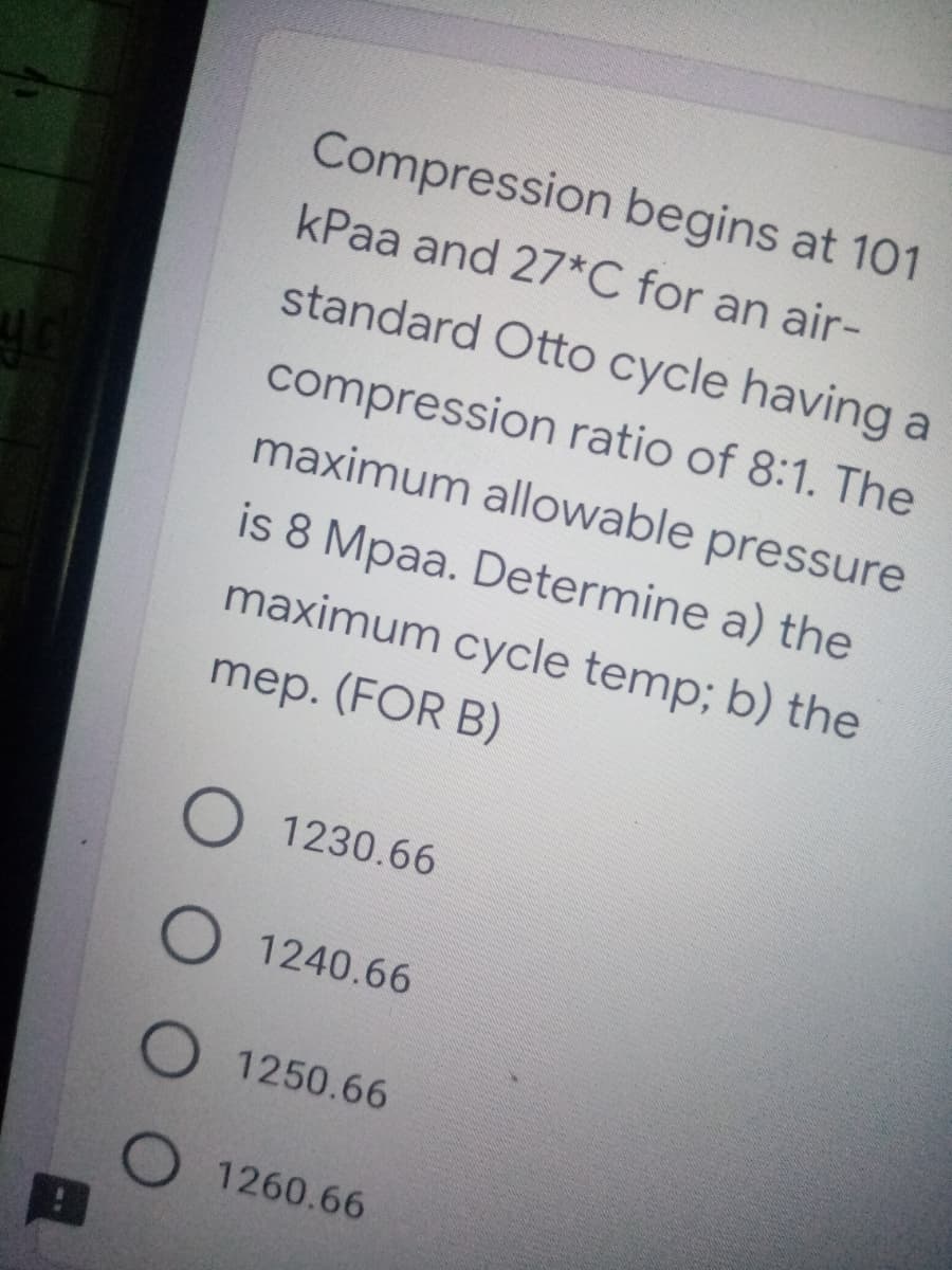 Compression begins at 101
kPaa and 27*C for an air-
standard Otto cycle having a
compression ratio of 8:1. The
maximum allowable pressure
is 8 Mpaa. Determine a) the
maximum cycle temp; b) the
mep. (FOR B)
O 1230.66
1240.66
1250.66
O 1260.66
