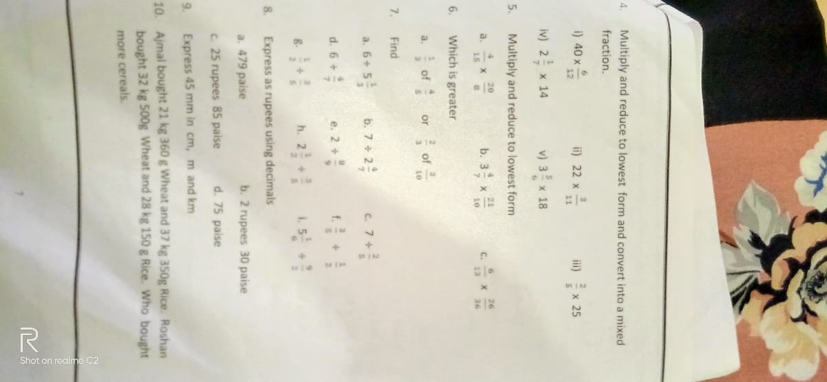 4.
5.
6.
7.
8.
Multiply and reduce to lowest form and convert into a mixed
fraction.
i) 40 x
iv) 2 x 14
a.
12
a.
Multiply and reduce to lowest form
4
21
b. 3 x ²1
15
10
Find
X
Which is greater
of
20
8
a. 6+5
+ 5 ²
d. 6 +
or
ii) 22 x
3
v) 3 x 18
of
b. 7+2
+2²
10
e. 2 +
3
11
h. 2+
c. 7+
C.
x 25
26
36
Express as rupees using decimals
a. 479 paise
c. 25 rupees 85 paise
9.
Express 45 mm in cm, m and km
10. Ajmal bought 21 kg 360 g Wheat and 37 kg 350g Rice. Roshan
bought 32 kg 500g Wheat and 28 kg 150 g Rice. Who bought
more cereals.
b. 2 rupees 30 paise
d. 75 paise
S
Shot on rec
R