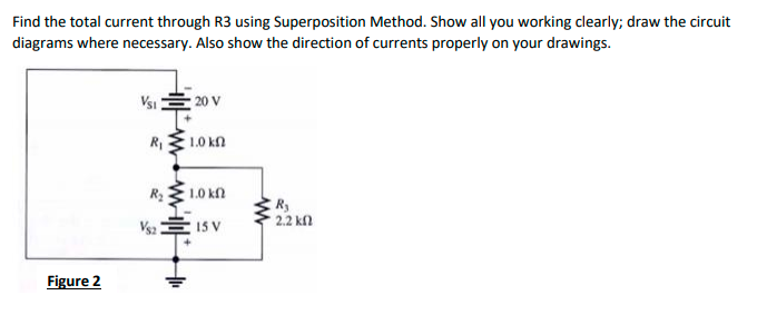 Find the total current through R3 using Superposition Method. Show all you working clearly; draw the circuit
diagrams where necessary. Also show the direction of currents properly on your drawings.
Vsi 20 V
R1
1.0 kn
R2
1.0 kn
R
2.2 kfl
Vs2
15 V
Figure 2
