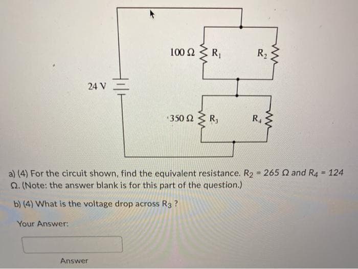 R1
R2
24 V-
350 2 3 R,
R.
a) (4) For the circuit shown, find the equivalent resistance. R2 = 265 Q and R4 = 124
Q. (Note: the answer blank is for this part of the question.)
%3D
b) (4) What is the voltage drop across R3 ?
Your Answer:
Answer
