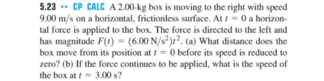 5.23 •. CP CALC A 2.00-kg box is moving to the right with speed
9.00 m/s on a horizontal, frictionless surface. At 1 = 0 a horizon-
tal force is applied to the box. The force is directed to the left and
has magnitude F(t) = (6.00 N/s²)t². (a) What distance does the
box move from its position at t = 0 before its speed is reduced to
zero? (b) If the force continues to be applied, what is the speed of
the box at t = 3.00 s?
