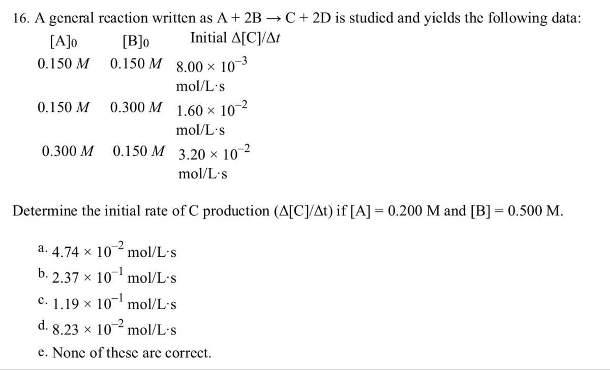 16. A general reaction written as A+ 2B → C + 2D is studied and yields the following data:
Initial A[C]/At
[A]0
0.150 M
[B]0
0.150 M 8.00 × 10-³
mol/L's
0.150 M
0.300 M 1.60 × 10
-2
mol/L's
0.300 M
0.150 M 3.20 × 10-2
mol/L's
Determine the initial rate of C production (A[C]/At) if [A] = 0.200 M and [B] = 0.500 M.
a. 4.74 × 10-2
mol/L's
b. 2.37 x 10 mol/L.s
c. 1.19 × 10¹ mol/L.s
d. 8.23 × 102 mol/L.s
e. None of these are correct.