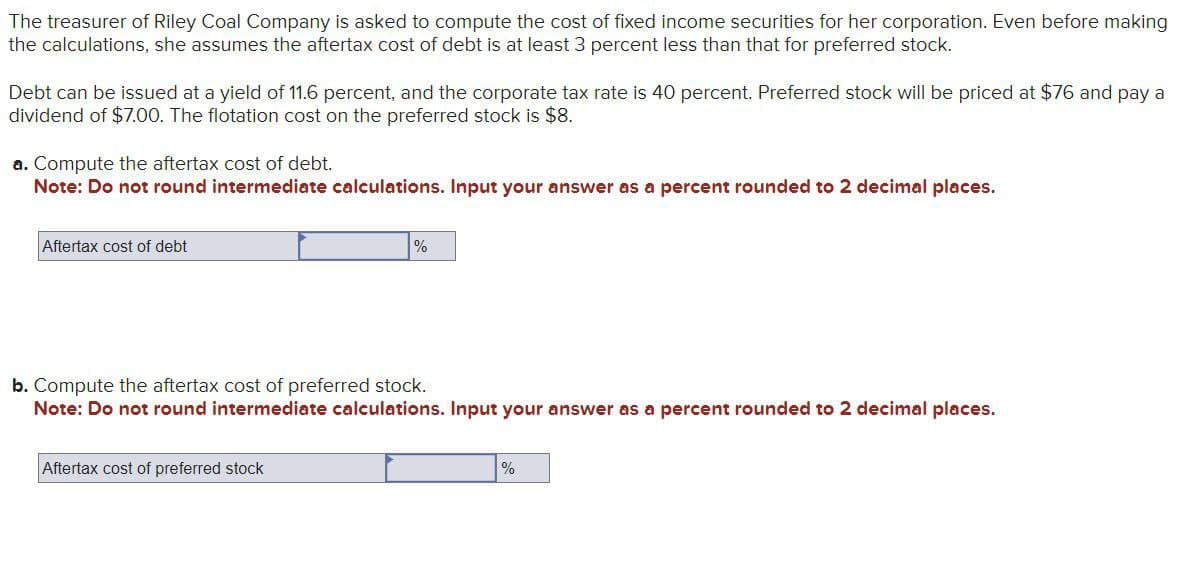 The treasurer of Riley Coal Company is asked to compute the cost of fixed income securities for her corporation. Even before making
the calculations, she assumes the aftertax cost of debt is at least 3 percent less than that for preferred stock.
Debt can be issued at a yield of 11.6 percent, and the corporate tax rate is 40 percent. Preferred stock will be priced at $76 and pay a
dividend of $7.00. The flotation cost on the preferred stock is $8.
a. Compute the aftertax cost of debt.
Note: Do not round intermediate calculations. Input your answer as a percent rounded to 2 decimal places.
Aftertax cost of debt
%
b. Compute the aftertax cost of preferred stock.
Note: Do not round intermediate calculations. Input your answer as a percent rounded to 2 decimal places.
Aftertax cost of preferred stock
%