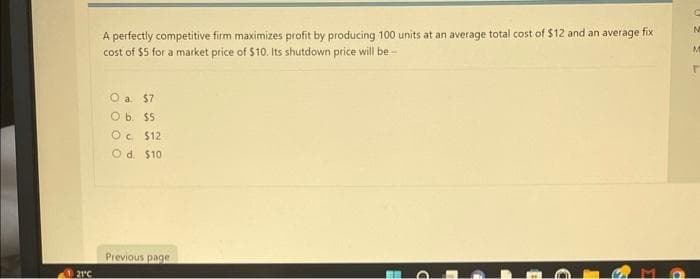 121°C
A perfectly competitive firm maximizes profit by producing 100 units at an average total cost of $12 and an average fix
cost of $5 for a market price of $10. Its shutdown price will be-
O a. $7
O b. $5
Oc $12
O d. $10
Previous page
C
N
M
r