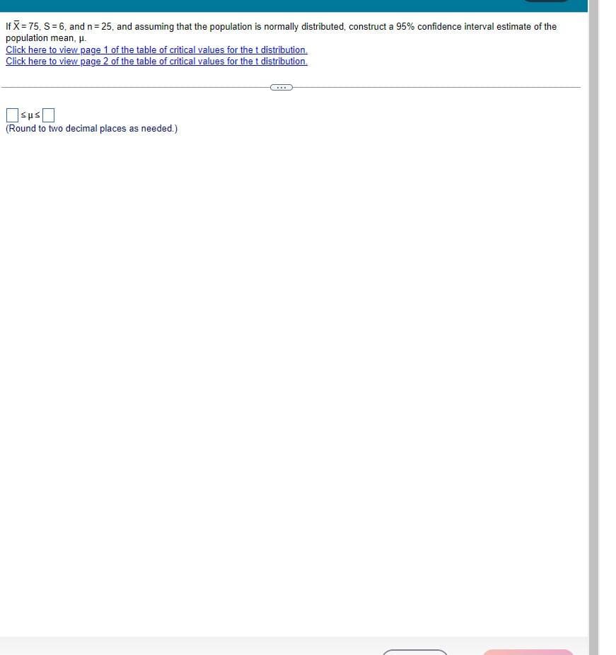 If X= 75, S = 6, and n = 25, and assuming that the population is normally distributed, construct a 95% confidence interval estimate of the
population mean, μ.
Click here to view page 1 of the table of critical values for the t distribution.
Click here to view page 2 of the table of critical values for the t distribution.
(Round to two decimal places as needed.)