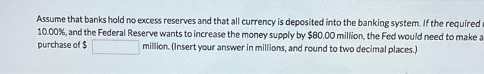 Assume that banks hold no excess reserves and that all currency is deposited into the banking system. If the required
10.00 %, and the Federal Reserve wants to increase the money supply by $80.00 million, the Fed would need to make a
purchase of $
million. (Insert your answer in millions, and round to two decimal places.)