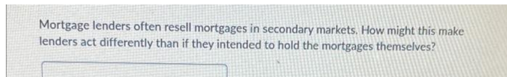 Mortgage lenders often resell mortgages in secondary markets. How might this make
lenders act differently than if they intended to hold the mortgages themselves?
