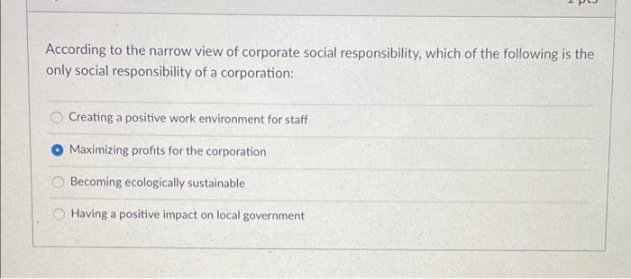 According to the narrow view of corporate social responsibility, which of the following is the
only social responsibility of a corporation:
Creating a positive work environment for staff
Maximizing profits for the corporation
Becoming ecologically sustainable
Having a positive impact on local government
