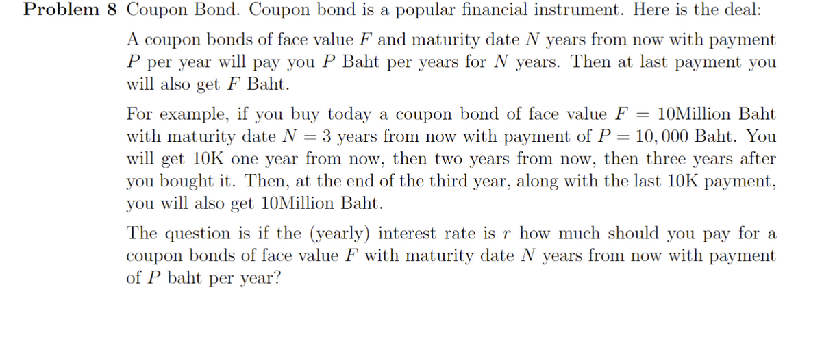 Problem 8 Coupon Bond. Coupon bond is a popular financial instrument. Here is the deal:
A coupon bonds of face value F and maturity date N years from now with payment
P per year will pay you P Baht per years for N years. Then at last payment you
will also get F Baht.
10Million Baht
For example, if you buy today a coupon bond of face value F
with maturity date N = 3 years from now with payment of P = 10,000 Baht. You
will get 10K one year from now, then two years from now, then three years after
you bought it. Then, at the end of the third year, along with the last 10K payment,
you will also get 10Million Baht.
=
The question is if the (yearly) interest rate is r how much should you pay for a
coupon bonds of face value F with maturity date N years from now with payment
of P baht per year?