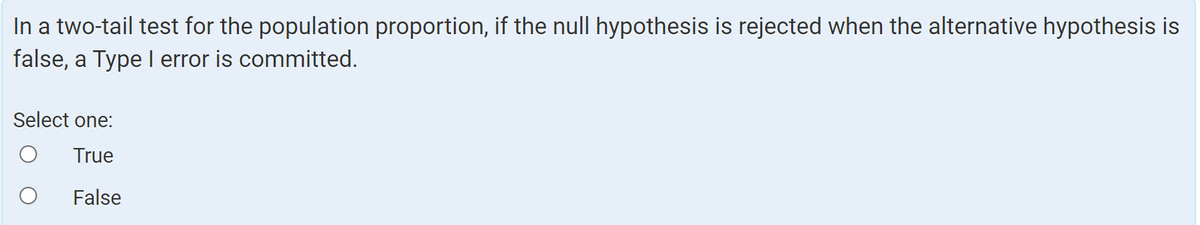 In a two-tail test for the population proportion, if the null hypothesis is rejected when the alternative hypothesis is
false, a Type I error is committed.
Select one:
True
False