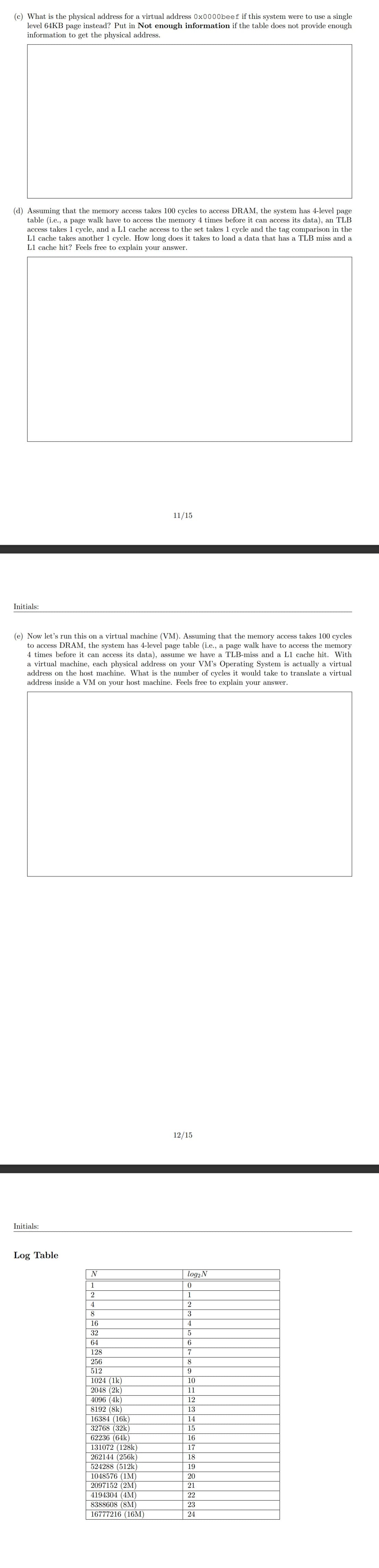 (c) What is the physical address for a virtual address 0x0000beef if this system were to use a single
level 64KB page instead? Put in Not enough information if the table does not provide enough
information to get the physical address.
(d) Assuming that the memory access takes 100 cycles to access DRAM, the system has 4-level page
table (i.e., a page walk have to access the memory 4 times before it can access its data), an TLB
access takes 1 cycle, and a L1 cache access to the set takes 1 cycle and the tag comparison in the
L1 cache takes another 1 cycle. How long does it takes to load a data that has a TLB miss and a
L1 cache hit? Feels free to explain your answer.
Initials:
(e) Now let's run this on a virtual machine (VM). Assuming that the memory access takes 100 cycles
to access DRAM, the system has 4-level page table (i.e., a page walk have to access the memory
4 times before it can access its data), assume we have a TLB-miss and a L1 cache hit. With
a virtual machine, each physical address on your VM's Operating System is actually a virtual
address on the host machine. What is the number of cycles it would take to translate a virtual
address inside a VM on your host machine. Feels free to explain your answer.
Initials:
Log Table
N
1
2
4
8
11/15
16
32
64
128
256
512
1024 (1k)
2048 (2k)
4096 (4K)
8192 (8k)
16384 (16k)
32768 (32k)
62236 (64k)
131072 (128k)
262144 (256k)
524288 (512k)
1048576 (1M)
2097152 (2M)
4194304 (4M)
8388608 (8M)
16777216 (16M)
12/15
log₂ N
0
1
2
3
4
5
6
7
8
9
10
11
12
13
14
15
16
17
18
19
20
21
22
23
24