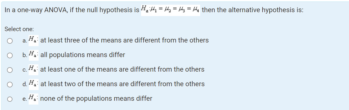 In a one-way ANOVA, if the null hypothesis is ₁₁ = ₂ = 3 = ₁ then the alternative hypothesis is:
Select one:
a. Ha at least three of the means are different from the others
O
b. Ha all populations means differ
c. H₁: at least one of the means are different from the others
d. H₁: at least two of the means are different from the others
e. Ha none of the populations means differ