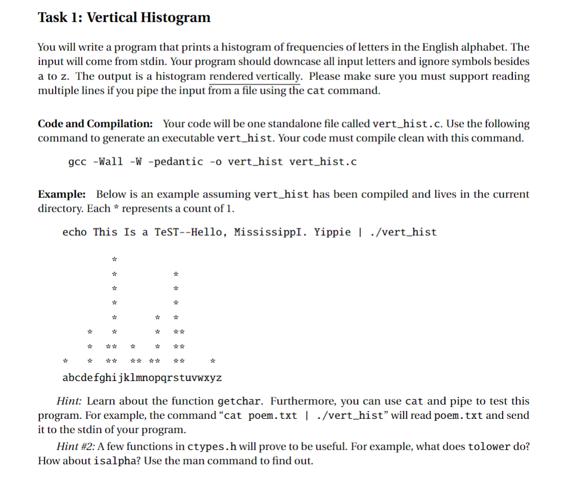 Task 1: Vertical Histogram
You will write a program that prints a histogram of frequencies of letters in the English alphabet. The
input will come from stdin. Your program should downcase all input letters and ignore symbols besides
a to z. The output is a histogram rendered vertically. Please make sure you must support reading
multiple lines if you pipe the input from a file using the cat command.
Code and Compilation: Your code will be one standalone file called vert_hist. c. Use the following
command to generate an executable vert_hist. Your code must compile clean with this command.
gcc -Wall -W -pedantic -o vert_hist vert_hist.c
Example: Below is an example assuming vert_hist has been compiled and lives in the current
directory. Each * represents a count of 1.
echo This Is a TeST--Hello, MississippI. Yippie | ./vert_hist
*
*
*
%
abcdefghijklmnopqrstuvwxyz
Hint: Learn about the function getchar. Furthermore, you can use cat and pipe to test this
program. For example, the command "cat poem.txt | ./vert_hist" will read poem. txt and send
it to the stdin of your program.
Hint #2: A few functions in ctypes.h will prove to be useful. For example, what does tolower do?
How about isalpha? Use the man command to find out.