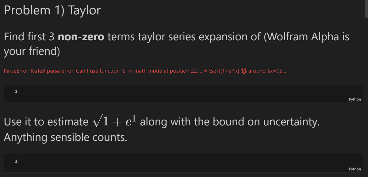 Problem 1) Taylor
Find first 3 non-zero terms taylor series expansion of (Wolfram Alpha is
your friend)
ParseError: KaTeX parse error: Can't use function '$' in math mode at position 22: ...= \sqrt{1+e^x} $$ around $x=0$....
1
Use it to estimate √1+ e¹ along with the bound on uncertainty.
Anything sensible counts.
1
Python
Python