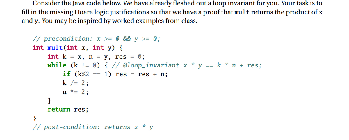 Consider the Java code below. We have already fleshed out a loop invariant for you. Your task is to
fill in the missing Hoare logic justifications so that we have a proof that mult returns the product of x
and y. You may be inspired by worked examples from class.
// precondition: x >= 0 && y >= 0;
int mult(int x, int y) {
int kx, n =
while (k = 0)
if (k%2
k /= 2;
==
y, res = 0;
{ // @loop_invariant x
1) res = res + n;B
*
y
knres;
n = 2;
}
return res%;B
}
// post-condition: returns x y
*