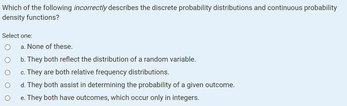 Which of the following incorrectly describes the discrete probability distributions and continuous probability
density functions?
Select one:
a. None of these.
b. They both reflect the distribution of a random variable.
c. They are both relative frequency distributions.
d. They both assist in determining the probability of a given outcome.
e. They both have outcomes, which occur only in integers.