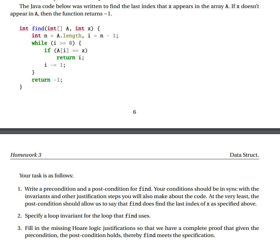 The Java code below was written to find the last index that x appears in the array A. If x doesn't
appear in A, then the function returns -1.
int find(int[] A, int x) {
int n A.length, i = n -1;
while (i = 0) {
}
}
if (A[i] = x)
return i;
i = 1;
==
return -1;
Homework 3
6
Data Struct.
Your task is as follows:
1. Write a precondition and a post-condition for find. Your conditions should be in sync with the
invariants and other justification steps you will also make about the code. At the very least, the
post-condition should allow us to say that find does find the last index of x as specified above.
2. Specify a loop invariant for the loop that find uses.
3. Fill in the missing Hoare logic justifications so that we have a complete proof that given the
precondition, the post-condition holds, thereby find meets the specification.