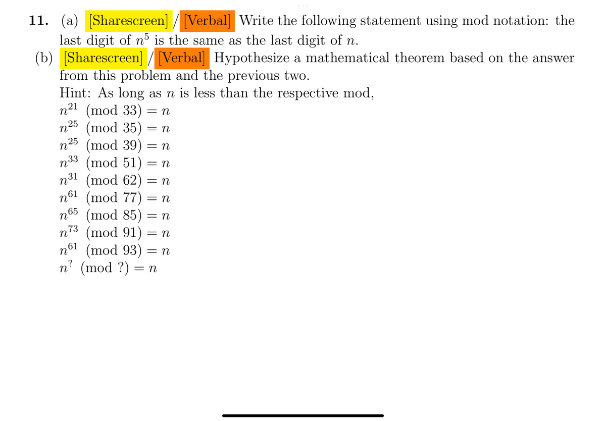 11. (a) [Sharescreen]/[Verbal] Write the following statement using mod notation: the
last digit of n³ is the same as the last digit of n.
(b) [Sharescreen] / [Verbal] Hypothesize a mathematical theorem based on the answer
from this problem and the previous two.
Hint: As long as n is less than the respective mod,
21
n²¹ (mod 33) = n
n25 (mod 35) = n
n25 (mod 39) = n
n33 (mod 51) = n
n³1 (mod 62) = n
n61 (mod 77) = n
n65 (mod 85) = n
n73 (mod 91) = n
n61
(mod 93) = n
n? (mod ?) = n