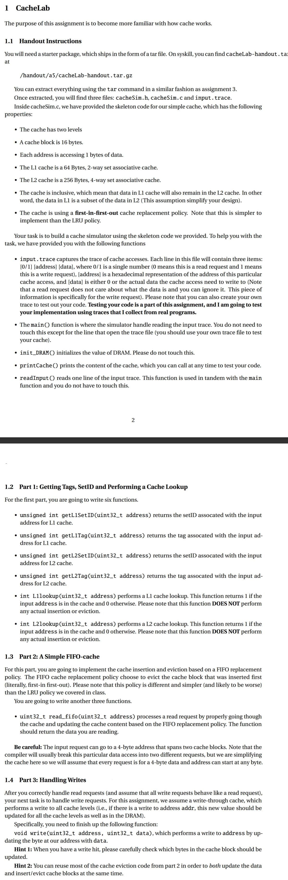 1 CacheLab
The purpose of this assignment is to become more familiar with how cache works.
1.1 Handout Instructions
You will need a starter package, which ships in the form of a tar file. On syskill, you can find cacheLab-handout. ta
at
/handout/a5/cacheLab-handout.tar.gz
You can extract everything using the tar command in a similar fashion as assignment 3.
Once extracted, you will find three files: cacheSim.h, cacheSim.c and input.trace.
Inside cacheSim.c, we have provided the skeleton code for our simple cache, which has the following
properties:
• The cache has two levels
• A cache block is 16 bytes.
• Each address is accessing 1 bytes of data.
• The L1 cache is a 64 Bytes, 2-way set associative cache.
• The L2 cache is a 256 Bytes, 4-way set associative cache.
• The cache is inclusive, which mean that data in L1 cache will also remain in the L2 cache. In other
word, the data in L1 is a subset of the data in L2 (This assumption simplify your design).
• The cache is using a first-in-first-out cache replacement policy. Note that this is simpler to
implement than the LRU policy.
Your task is to build a cache simulator using the skeleton code we provided. To help you with the
task, we have provided you with the following functions
●
input. trace captures the trace of cache accesses. Each line in this file will contain three items:
[0/1] [address] [data], where 0/1 is a single number (0 means this is a read request and 1 means
this is a write request), [address] is a hexadecimal representation of the address of this particular
cache access, and [data] is either 0 or the actual data the cache access need to write to (Note
that a read request does not care about what the data is and you can ignore it. This piece of
information is specifically for the write request). Please note that you can also create your own
trace to test out your code. Testing your code is a part of this assignment, and I am going to test
your implementation using traces that I collect from real programs.
• The main () function is where the simulator handle reading the input trace. You do not need to
touch this except for the line that open the trace file (you should use your own trace file to test
your cache).
●
init_DRAM() initializes the value of DRAM. Please do not touch this.
●
• printCache() prints the content of the cache, which you can call at any time to test your code.
• readInput () reads one line of the input trace. This function is used in tandem with the main
function and you do not have to touch this.
2
1.2 Part 1: Getting Tags, SetID and Performing a Cache Lookup
For the first part, you are going to write six functions.
• unsigned int getL1SetID(uint32_t address) returns the setID assocated with the input
address for L1 cache.
• unsigned int getL1Tag(uint32_t address) returns the tag assocated with the input ad-
dress for L1 cache.
• unsigned int getL2SetID(uint32_t address) returns the setID assocated with the input
address for L2 cache.
• unsigned int getL2Tag(uint32_t address) returns the tag assocated with the input ad-
dress for L2 cache.
• int L1lookup(uint32_t address) performs a L1 cache lookup. This function returns 1 if the
input address is in the cache and 0 otherwise. Please note that this function DOES NOT perform
any actual insertion or eviction.
• int L2lookup (uint32_t address) performs a L2 cache lookup. This function returns 1 if the
input address is in the cache and 0 otherwise. Please note that this function DOES NOT perform
any actual insertion or eviction.
1.3 Part 2: A Simple FIFO-cache
For this part, you are going to implement the cache insertion and eviction based on a FIFO replacement
policy. The FIFO cache replacement policy choose to evict the cache block that was inserted first
(literally, first-in first-out). Please note that this policy is different and simpler (and likely to be worse)
than the LRU policy we covered in class.
You are going to write another three functions.
• uint32_t_read_fifo(uint32_t address) processes a read request by properly going though
the cache and updating the cache content based on the FIFO replacement policy. The function
should return the data you are reading.
Be careful: The input request can go to a 4-byte address that spans two cache blocks. Note that the
compiler will usually break this particular data access into two different requests, but we are simplifying
the cache here so we will assume that every request is for a 4-byte data and address can start at any byte.
1.4 Part 3: Handling Writes
After you correctly handle read requests (and assume that all write requests behave like a read request),
your next task is to handle write requests. For this assignment, we assume a write-through cache, which
performs a write to all cache levels (i.e., if there is a write to address addr, this new value should be
updated for all the cache levels as well as in the DRAM).
Specifically, you need to finish up the following function:
void write(uint32_t address, uint32_t data), which performs a write to address by up-
dating the byte at our address with data.
Hint 1: When you have a write hit, please carefully check which bytes in the cache block should be
updated.
Hint 2: You can reuse most of the cache eviction code from part 2 in order to both update the data
and insert/evict cache blocks at the same time.