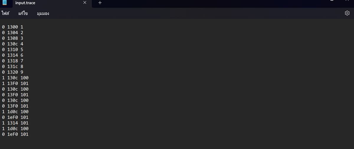 input.trace
ไฟล์ แก้ไข มุมมอง
0 1300 1
0 1304 2
0 1308 3
0 130c 4
0 1310 5
0 1314 6
0 1318 7
0 131c 8
0 1320 9
1 130c 100
1 13F0 101
0 139c 199
0 13F0 101
0 139c 199
0 13F0 101
1 1dec 199
0 1eF8 181
1 1314 101
1 1dec 199
0 1eF8 181
X
+