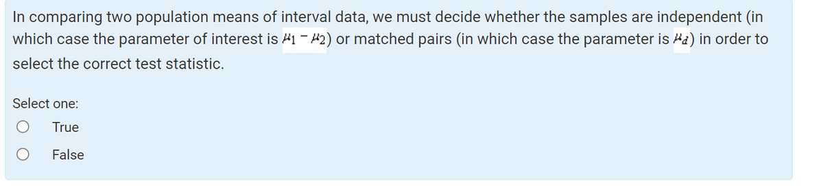 In comparing two population means of interval data, we must decide whether the samples are independent (in
which case the parameter of interest is #1 - #2) or matched pairs (in which case the parameter is #a) in order to
select the correct test statistic.
Select one:
True
False