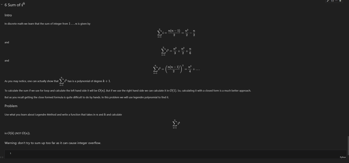 ✓ 6 Sum of ik
Intro
In discrete math we learn that the sum of integer from 1...n is given by
and
and
As you may notice, one can actually show that
¿ has is a polynomial of degree k + 1.
i=1
n
n(n - 1)
n²
n
2
2 2
i=1
n
i=1
3
n²
+
n
2 6
n
'n(n
2
Σ³ ³ = ((n − 1))' *+....
² =
2
i=1
To calculate the sum if we use for loop and calculate the left hand side it will be O(n). But if we use the right hand side we can calculate it in O(1). So, calculating it with a closed form is a much better approach.
But as you recall getting the close formed formula is quite difficult to do by hands. In this problem we will use legendre polynomial to find it.
Problem
Use what you learn about Legendre Method and write a function that takes in n and k and calculate
in O(k) (NOT O(n)).
Warning: don't try to sum up too far as it can cause integer overflow.
1
[ ]
i=1
IM-
Python