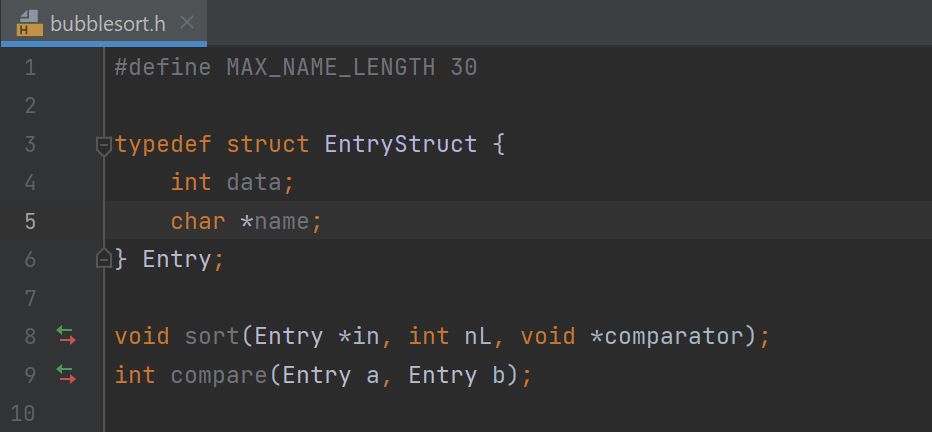 H
1
2
3
4
LO
bubblesort.h X
#define MAX_NAME_LENGTH 30
↓↑ ↓↑
typedef struct EntryStruct {
int data;
char *name;
5
6 Ⓒ} Entry;
7
8
9
10
void sort (Entry *in, int nL, void *comparator);
int compare (Entry a, Entry b);