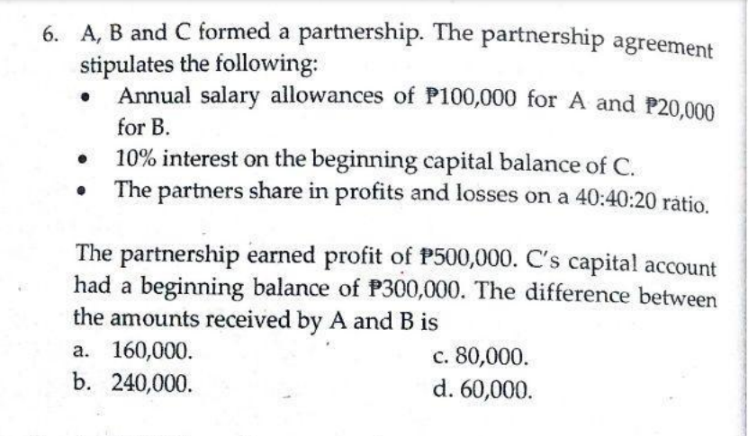 6. A, B and C formed a partnership. The partnership agreement
stipulates the following:
Annual salary allowances of P100,000 for A and P20,000
for B.
10% interest on the beginning capital balance of C.
The partners share in profits and losses on a 40:40:20 ratio.
The partnership earned profit of P500,000. C's capital account
had a beginning balance of P300,000. The difference between
the amounts received by A and B is
a. 160,000.
c. 80,000.
d. 60,000.
b. 240,000.
