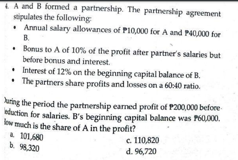 4. A and B formed a partnership. The partnership agreement
stipulates the following:
Annual salary allowances of P10,000 for A and P40,000 for
В.
Bonus to A of 10% of the profit after partner's salaries but
before bonus and interest.
• Interest of 12% on the beginning capital balance of B.
The partners share profits and losses on a 60:40 ratio.
Juring the period the partnership earned profit of P200,000 before-
eduction for salaries. B's beginning capital balance was P60,000.
low much is the share of A in the profit?
a. 101,680
b. 98,320
с. 110,820
d. 96,720
