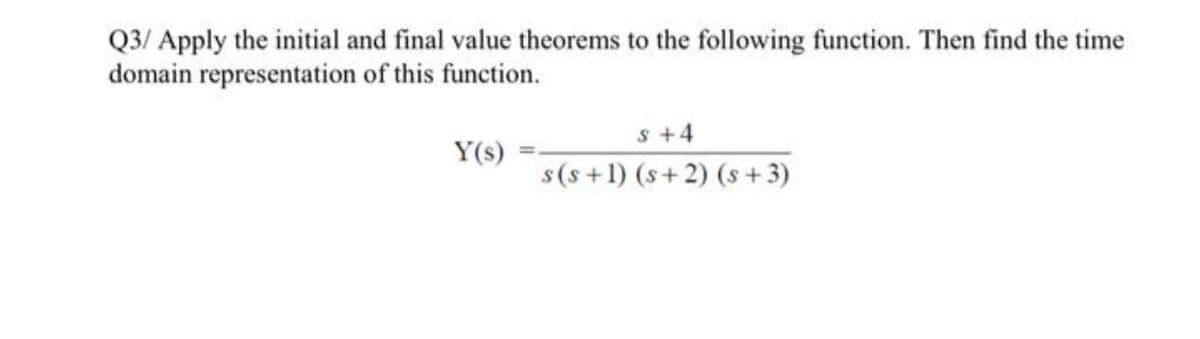 Q3/ Apply the initial and final value theorems to the following function. Then find the time
domain representation of this function.
s+4
Y(s)
s(s +1) (s+2) (s + 3)
