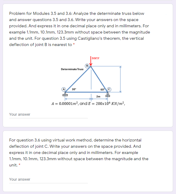 Problem for Modules 3.5 and 3.6: Analyze the determinate truss below
and answer questions 3.5 and 3.6. Write your answers on the space
provided. And express it in one decimal place only and in millimeters. For
example 1.1mm, 10.1mm, 123.3mm without space between the magnitude
and the unit. For question 3.5 using Castigliano's theorem, the vertical
deflection of joint B is nearest to *
50KN
Determinate Truss
60C
30
2m
A = 0.00001m², and E = 200x10° KN /m²,
Your answer
For question 3.6 using virtual work method, determine the horizontal
deflection of joint C. Write your answers on the space provided. And
express it in one decimal place only and in millimeters. For example
1.1mm, 10.1mm, 123.3mm without space between the magnitude and the
unit. *
Your answer
