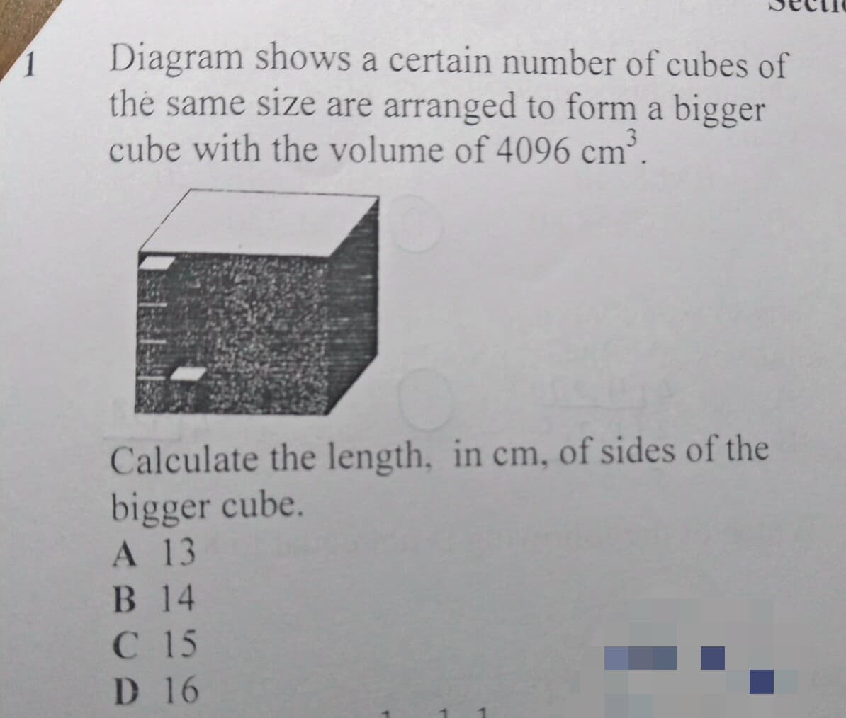 Diagram shows a certain number of cubes of
the same size are arranged to form a bigger
cube with the volume of 4096 cm³.
1.
Calculate the length, in cm, of sides of the
bigger cube.
А 13
В 14
С 15
D 16
