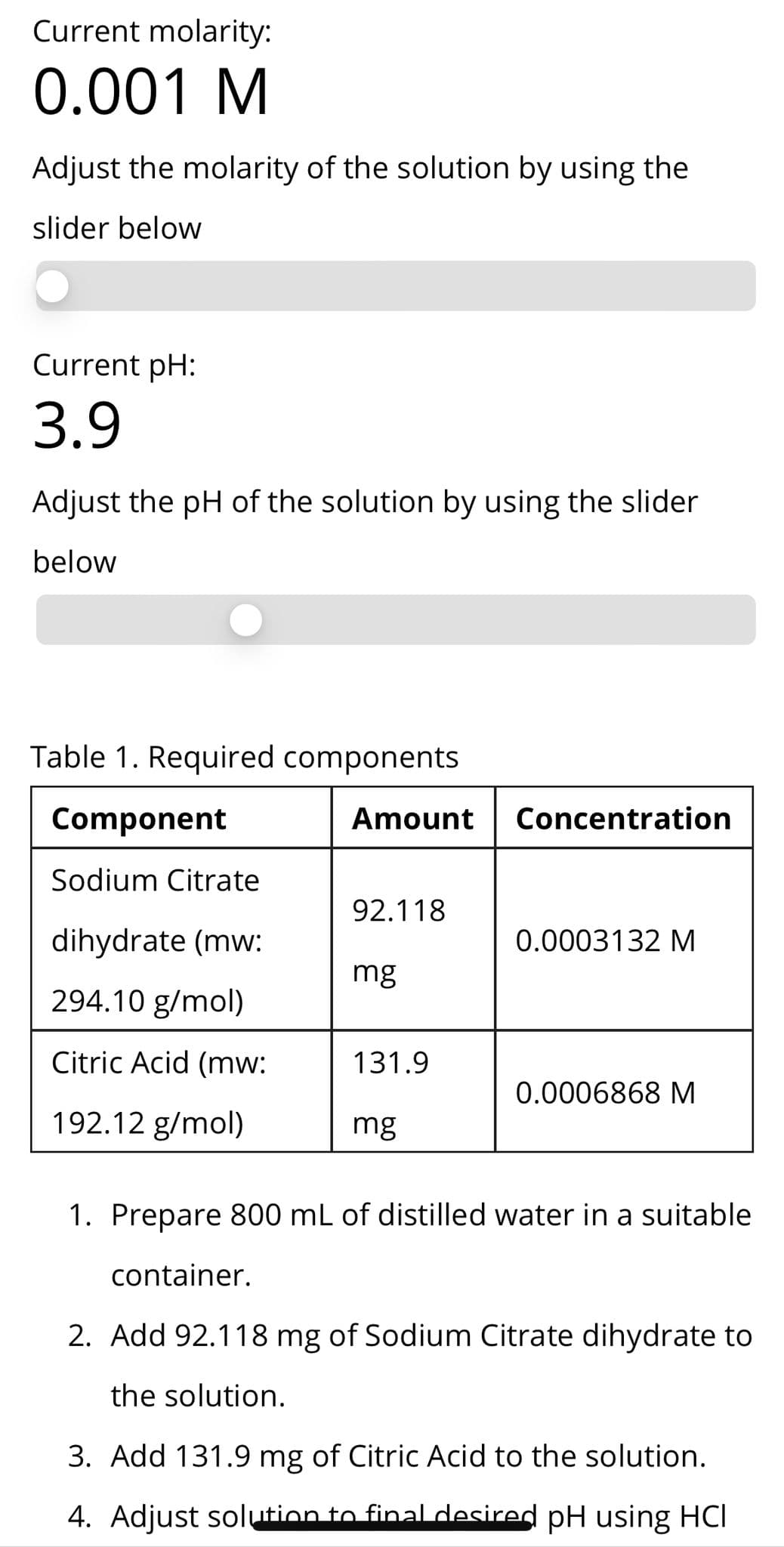 Current molarity:
0.001 M
Adjust the molarity of the solution by using the
slider below
Current pH:
3.9
Adjust the pH of the solution by using the slider
below
Table 1. Required components
Component
Amount
Concentration
Sodium Citrate
92.118
dihydrate (mw:
0.0003132 M
mg
294.10 g/mol)
Citric Acid (mw:
131.9
0.0006868 M
192.12 g/mol)
mg
1. Prepare 800 mL of distilled water in a suitable
container.
2. Add 92.118 mg of Sodium Citrate dihydrate to
the solution.
3. Add 131.9 mg of Citric Acid to the solution.
4. Adjust solution to final desired pH using HCI
