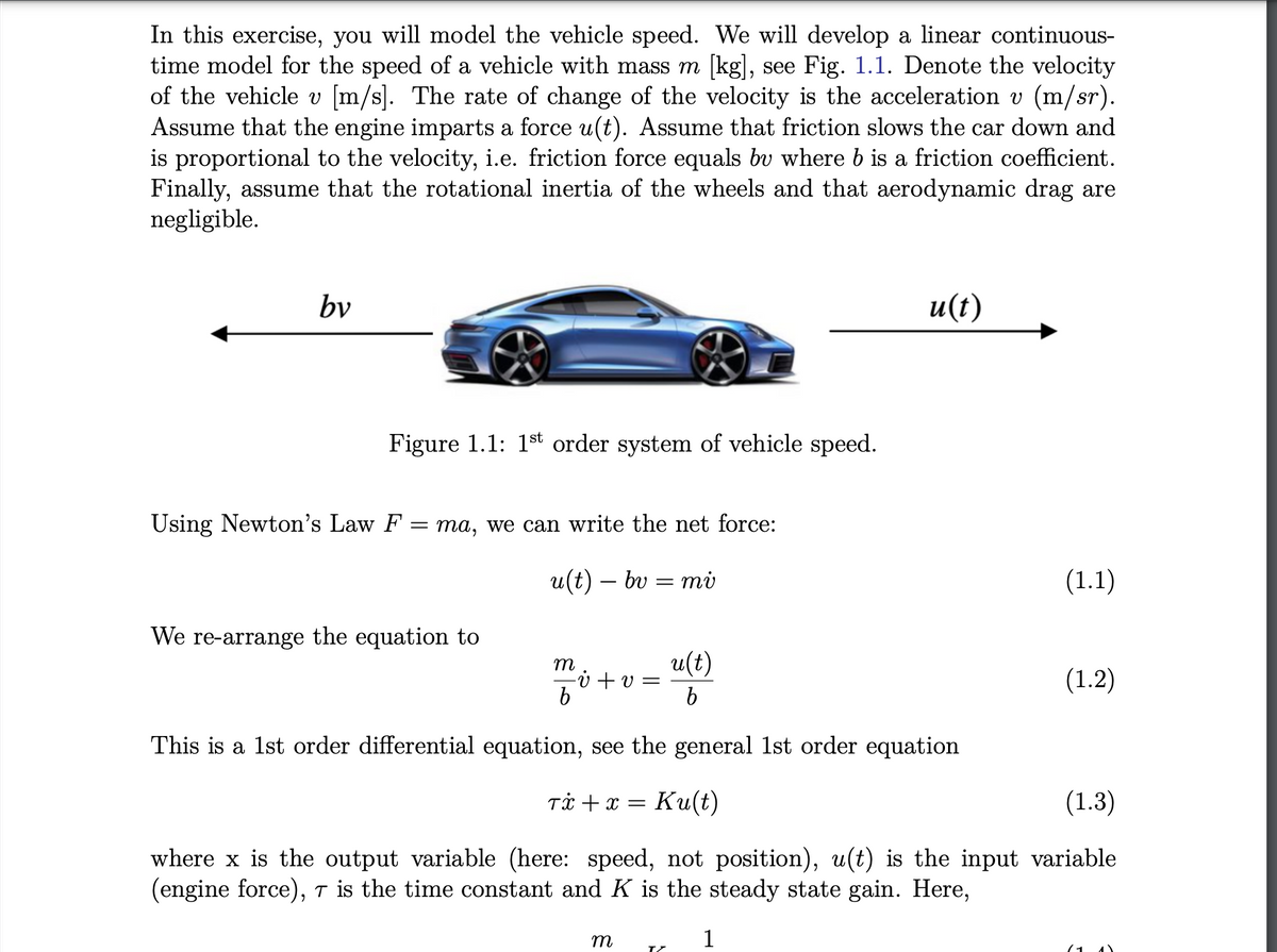 In this exercise, you will model the vehicle speed. We will develop a linear continuous-
time model for the speed of a vehicle with mass m [kg], see Fig. 1.1. Denote the velocity
of the vehicle v [m/s]. The rate of change of the velocity is the acceleration v (m/sr).
Assume that the engine imparts a force u(t). Assume that friction slows the car down and
is proportional to the velocity, i.e. friction force equals by where b is a friction coefficient.
Finally, assume that the rotational inertia of the wheels and that aerodynamic drag are
negligible.
bv
Figure 1.1: 1st order system of vehicle speed.
Using Newton's Law F
=
ma, we can write the net force:
u(t) — bv = mi
We re-arrange the equation to
m
b
- v+v=
m
u(t)
b
TZ
u(t)
(1.1)
This is a 1st order differential equation, see the general 1st order equation
Tx + x = Ku(t)
(1.3)
where x is the output variable (here: speed, not position), u(t) is the input variable
(engine force), 7 is the time constant and K is the steady state gain. Here,
1
(1.2)